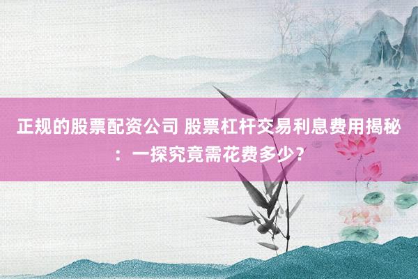 正规的股票配资公司 股票杠杆交易利息费用揭秘：一探究竟需花费多少？