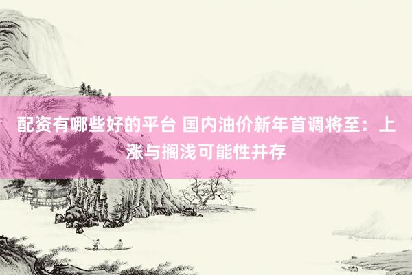 配资有哪些好的平台 国内油价新年首调将至：上涨与搁浅可能性并存