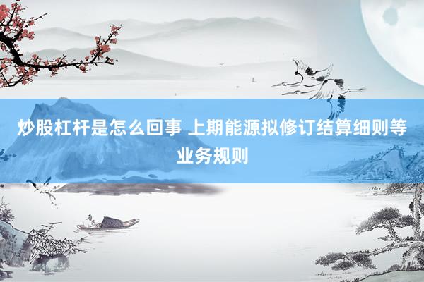炒股杠杆是怎么回事 上期能源拟修订结算细则等业务规则