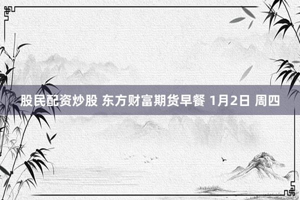 股民配资炒股 东方财富期货早餐 1月2日 周四