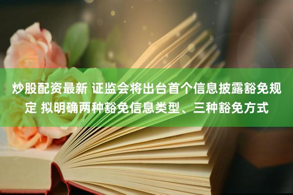 炒股配资最新 证监会将出台首个信息披露豁免规定 拟明确两种豁免信息类型、三种豁免方式