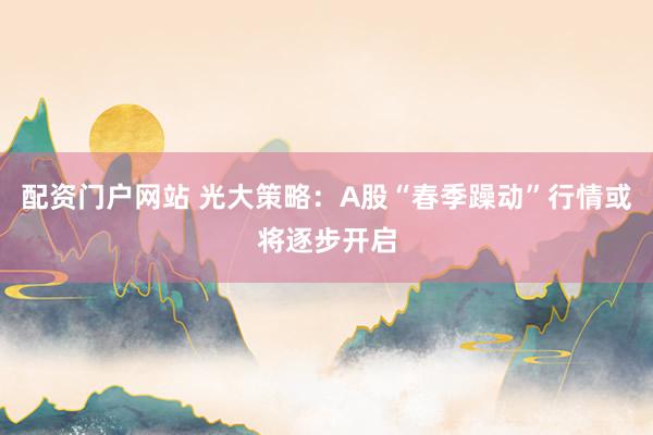 配资门户网站 光大策略：A股“春季躁动”行情或将逐步开启