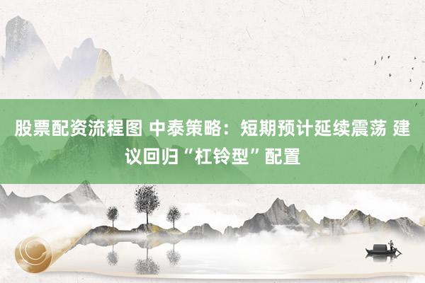 股票配资流程图 中泰策略：短期预计延续震荡 建议回归“杠铃型”配置
