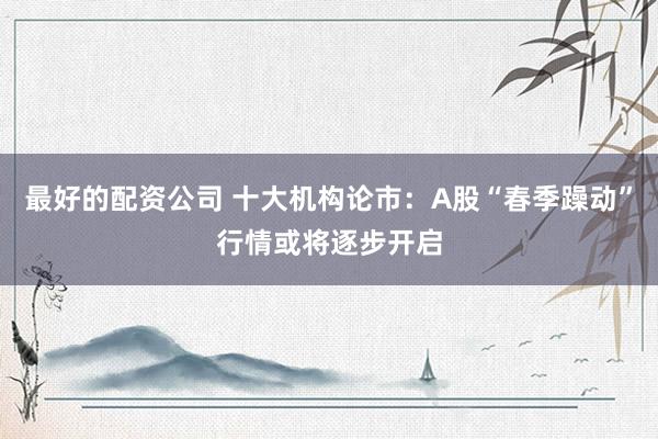 最好的配资公司 十大机构论市：A股“春季躁动”行情或将逐步开启