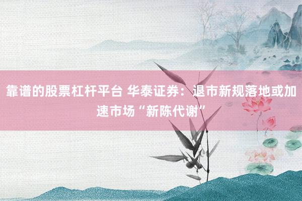 靠谱的股票杠杆平台 华泰证券：退市新规落地或加速市场“新陈代谢”