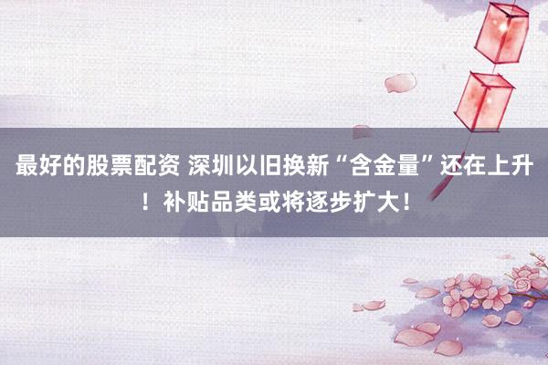 最好的股票配资 深圳以旧换新“含金量”还在上升！补贴品类或将逐步扩大！