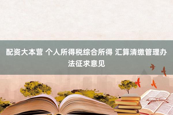 配资大本营 个人所得税综合所得 汇算清缴管理办法征求意见