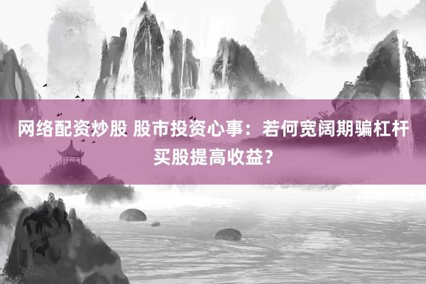 网络配资炒股 股市投资心事：若何宽阔期骗杠杆买股提高收益？