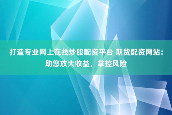 打造专业网上在线炒股配资平台 期货配资网站：助您放大收益，掌控风险