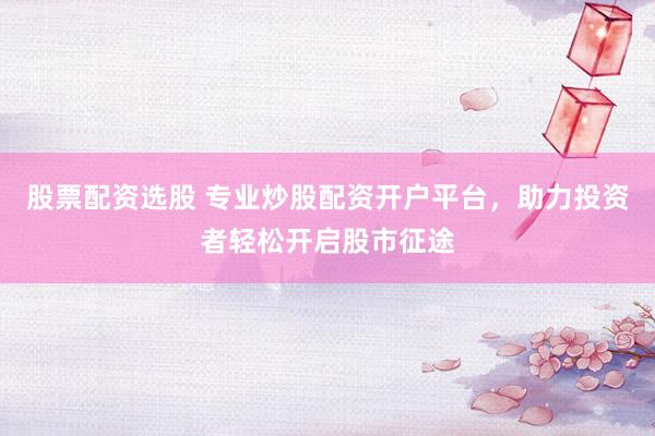 股票配资选股 专业炒股配资开户平台，助力投资者轻松开启股市征途
