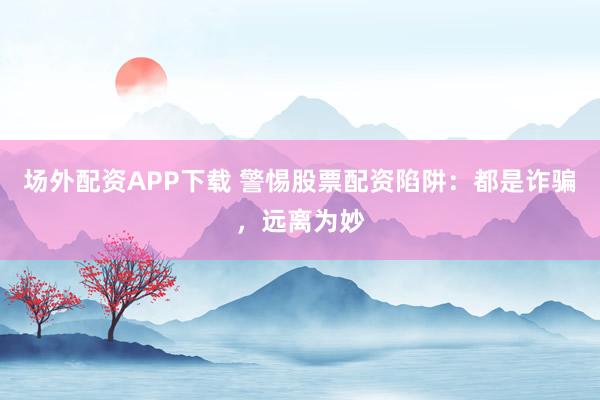 场外配资APP下载 警惕股票配资陷阱：都是诈骗，远离为妙