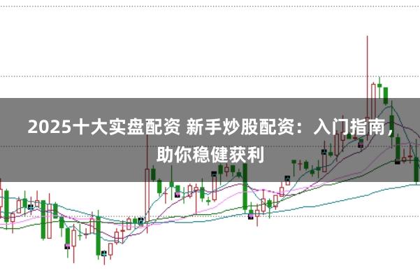 2025十大实盘配资 新手炒股配资：入门指南，助你稳健获利