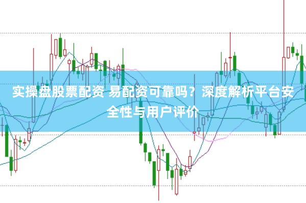 实操盘股票配资 易配资可靠吗？深度解析平台安全性与用户评价