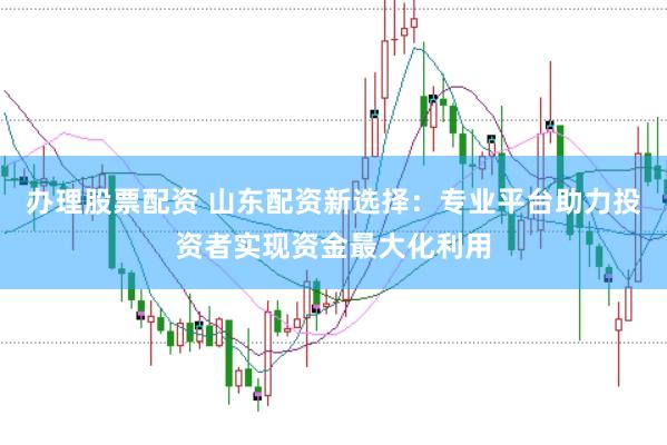 办理股票配资 山东配资新选择：专业平台助力投资者实现资金最大化利用