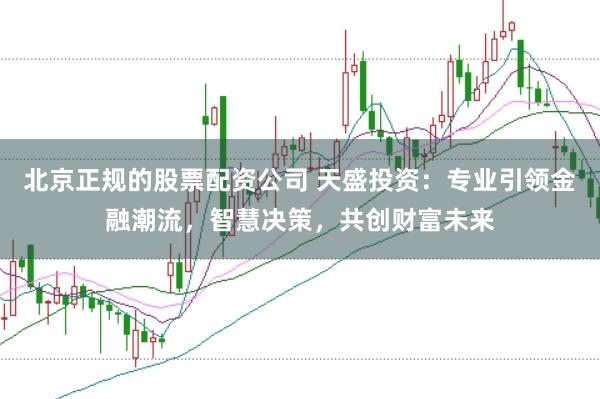 北京正规的股票配资公司 天盛投资：专业引领金融潮流，智慧决策，共创财富未来