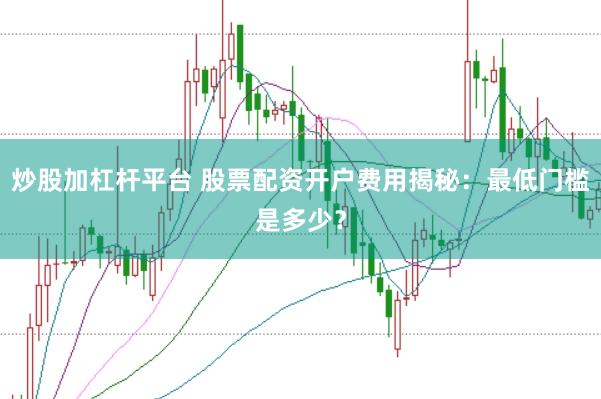 炒股加杠杆平台 股票配资开户费用揭秘：最低门槛是多少？