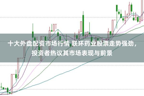 十大外盘配资市场行情 联环药业股票走势强劲，投资者热议其市场表现与前景
