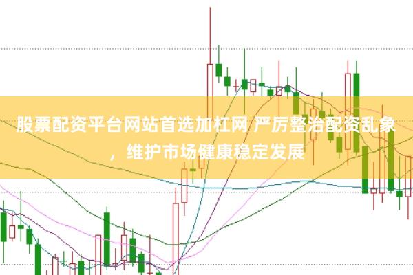 股票配资平台网站首选加杠网 严厉整治配资乱象，维护市场健康稳定发展