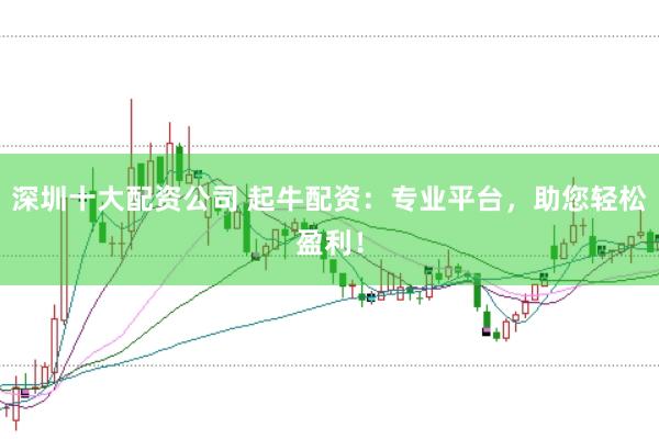 深圳十大配资公司 起牛配资：专业平台，助您轻松盈利！