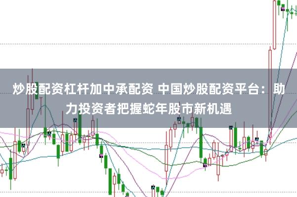 炒股配资杠杆加中承配资 中国炒股配资平台：助力投资者把握蛇年股市新机遇