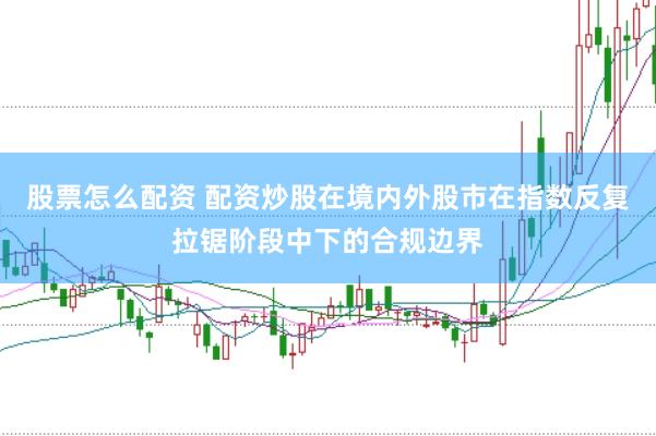股票怎么配资 配资炒股在境内外股市在指数反复拉锯阶段中下的合规边界