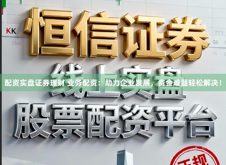配资实盘证券理财 业务配资：助力企业发展，资金难题轻松解决！