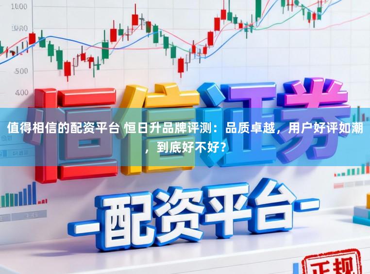 值得相信的配资平台 恒日升品牌评测：品质卓越，用户好评如潮，到底好不好？