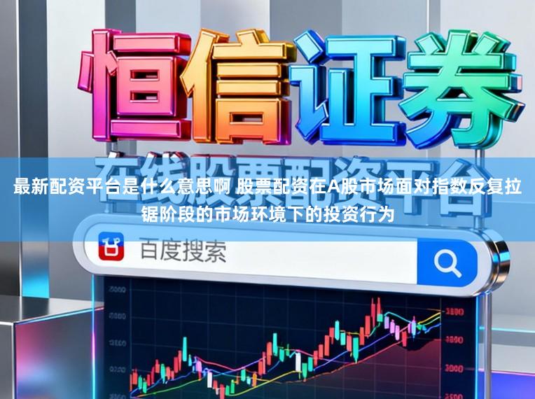 最新配资平台是什么意思啊 股票配资在A股市场面对指数反复拉锯阶段的市场环境下的投资行为