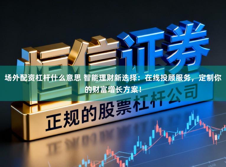 场外配资杠杆什么意思 智能理财新选择：在线投顾服务，定制你的财富增长方案！