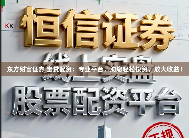 东方财富证券 宝贷配资：专业平台，助您轻松投资，放大收益！