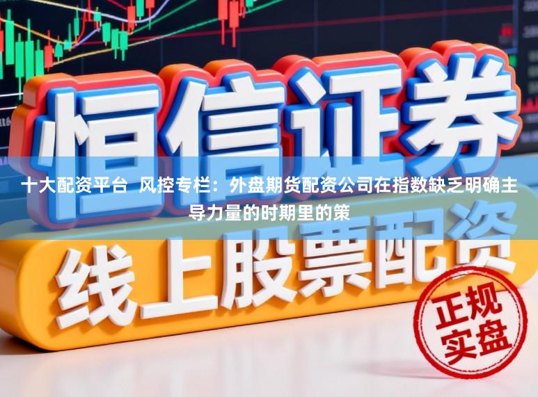 十大配资平台  风控专栏：外盘期货配资公司在指数缺乏明确主导力量的时期里的策