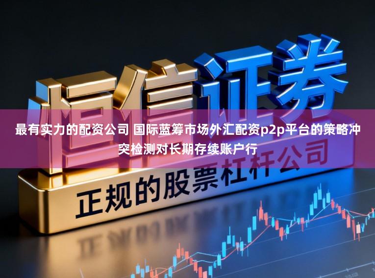 最有实力的配资公司 国际蓝筹市场外汇配资p2p平台的策略冲突检测对长期存续账户行