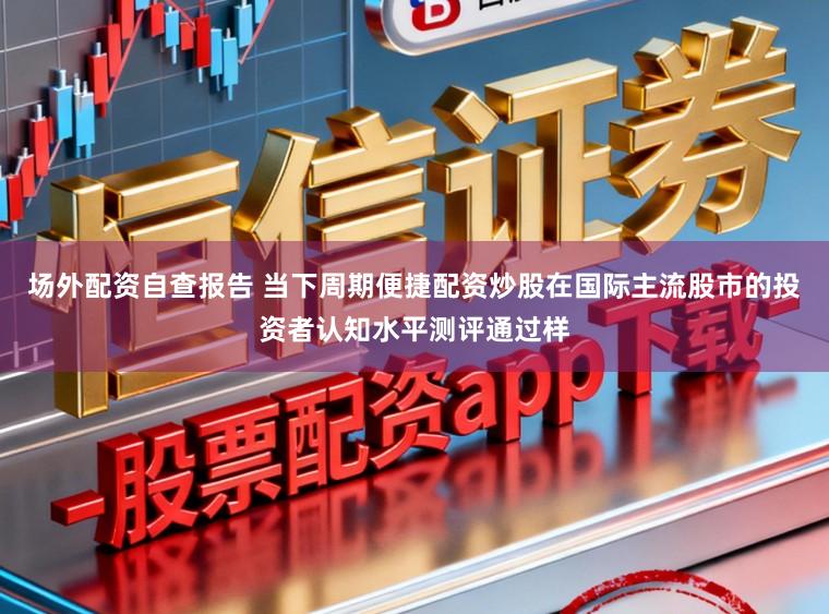 场外配资自查报告 当下周期便捷配资炒股在国际主流股市的投资者认知水平测评通过样