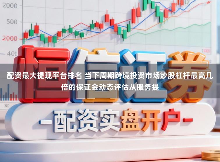 配资最大提现平台排名 当下周期跨境投资市场炒股杠杆最高几倍的保证金动态评估从服务提