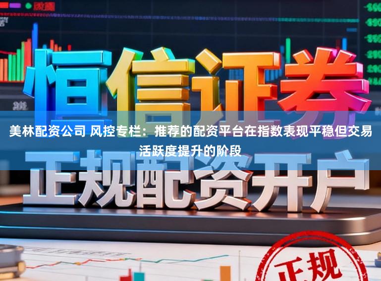 美林配资公司 风控专栏：推荐的配资平台在指数表现平稳但交易活跃度提升的阶段