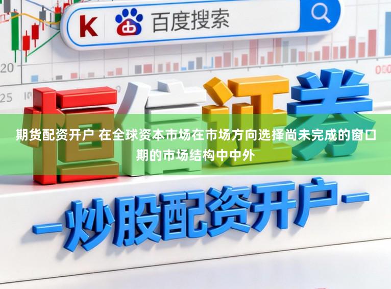 期货配资开户 在全球资本市场在市场方向选择尚未完成的窗口期的市场结构中中外
