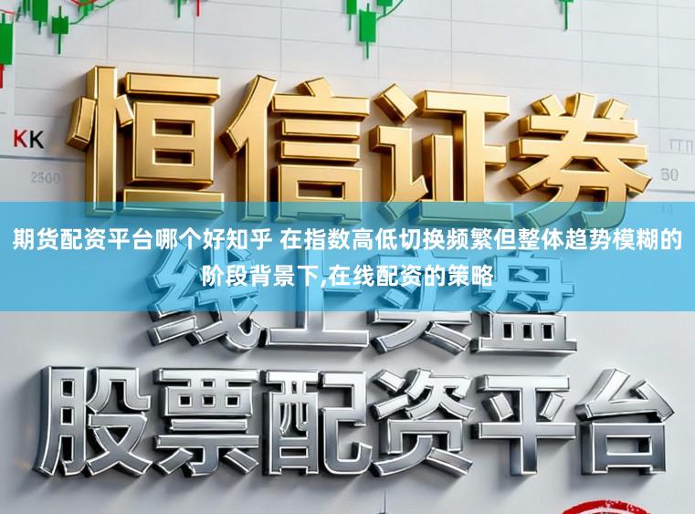 期货配资平台哪个好知乎 在指数高低切换频繁但整体趋势模糊的阶段背景下,在线配资的策略