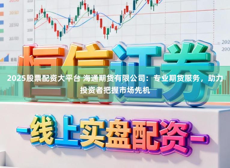 2025股票配资大平台 海通期货有限公司：专业期货服务，助力投资者把握市场先机