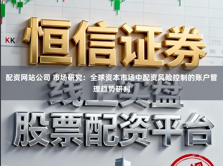 配资网站公司 市场研究：全球资本市场中配资风险控制的账户管理趋势研判