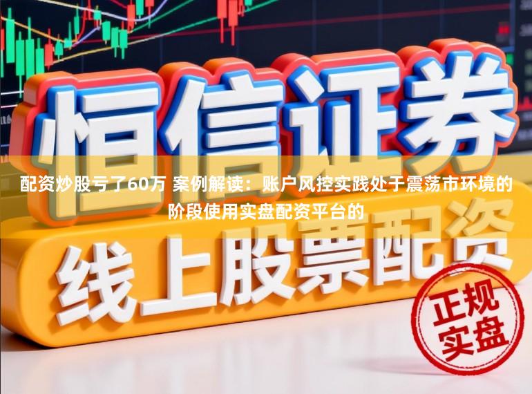 配资炒股亏了60万 案例解读：账户风控实践处于震荡市环境的阶段使用实盘配资平台的