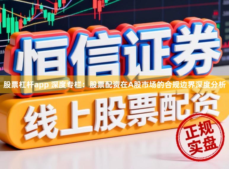 股票杠杆app 深度专栏：股票配资在A股市场的合规边界深度分析